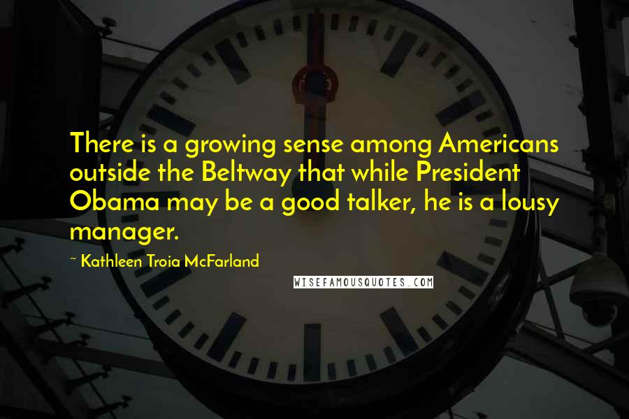 Kathleen Troia McFarland Quotes: There is a growing sense among Americans outside the Beltway that while President Obama may be a good talker, he is a lousy manager.