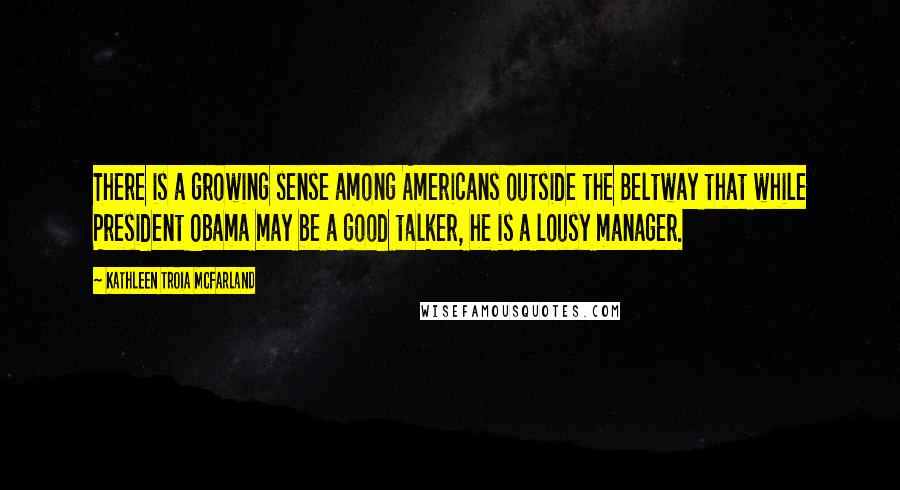 Kathleen Troia McFarland Quotes: There is a growing sense among Americans outside the Beltway that while President Obama may be a good talker, he is a lousy manager.