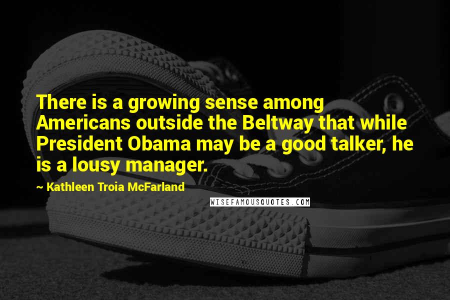 Kathleen Troia McFarland Quotes: There is a growing sense among Americans outside the Beltway that while President Obama may be a good talker, he is a lousy manager.