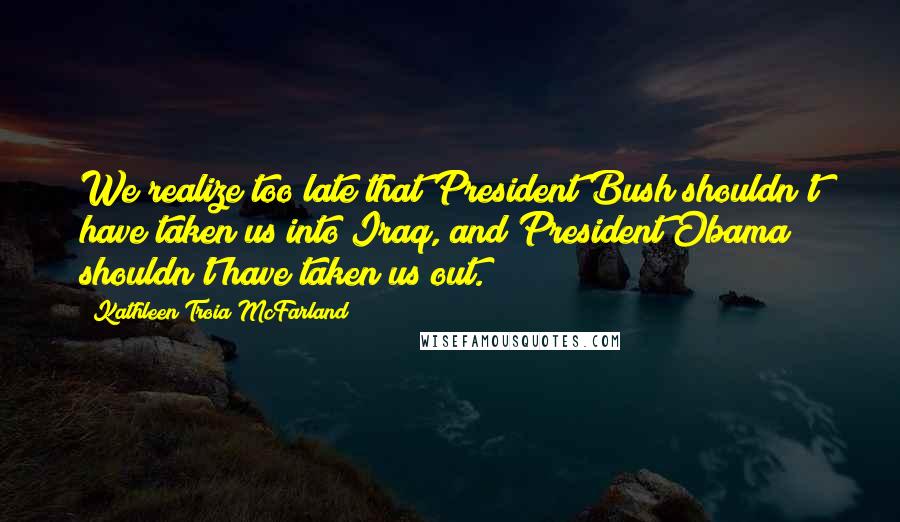 Kathleen Troia McFarland Quotes: We realize too late that President Bush shouldn't have taken us into Iraq, and President Obama shouldn't have taken us out.