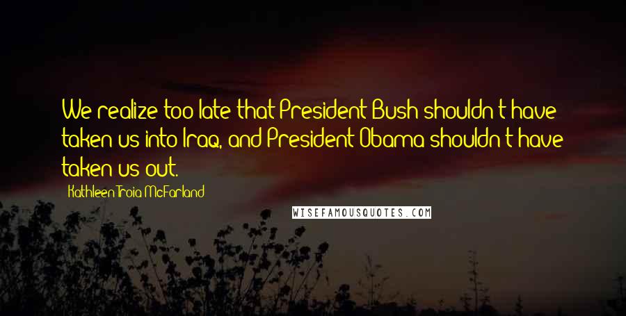 Kathleen Troia McFarland Quotes: We realize too late that President Bush shouldn't have taken us into Iraq, and President Obama shouldn't have taken us out.