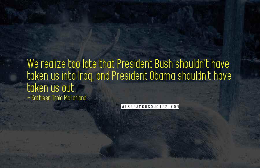 Kathleen Troia McFarland Quotes: We realize too late that President Bush shouldn't have taken us into Iraq, and President Obama shouldn't have taken us out.