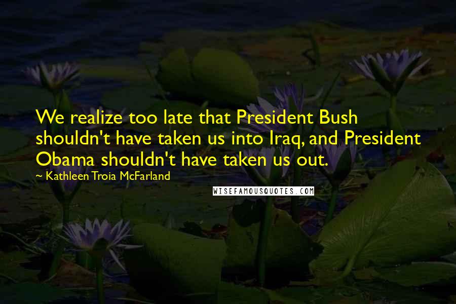 Kathleen Troia McFarland Quotes: We realize too late that President Bush shouldn't have taken us into Iraq, and President Obama shouldn't have taken us out.