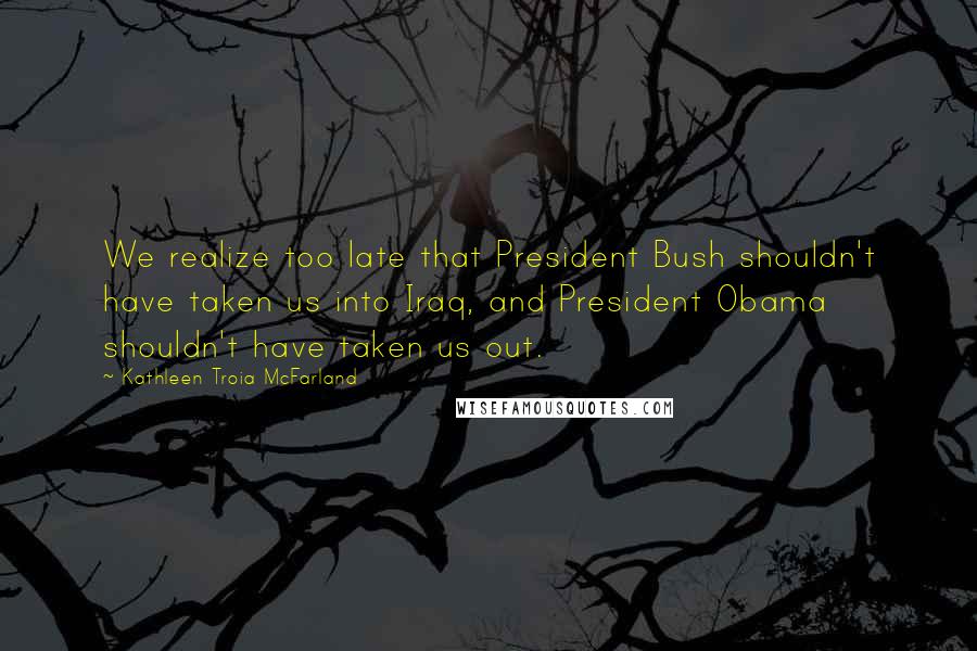 Kathleen Troia McFarland Quotes: We realize too late that President Bush shouldn't have taken us into Iraq, and President Obama shouldn't have taken us out.