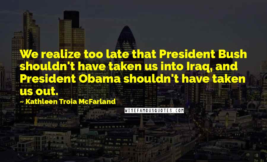 Kathleen Troia McFarland Quotes: We realize too late that President Bush shouldn't have taken us into Iraq, and President Obama shouldn't have taken us out.