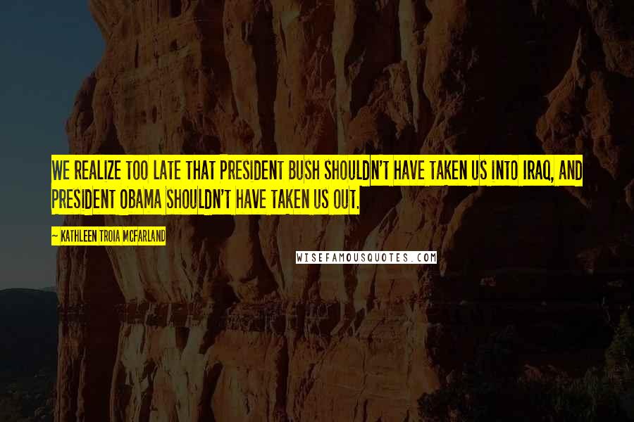 Kathleen Troia McFarland Quotes: We realize too late that President Bush shouldn't have taken us into Iraq, and President Obama shouldn't have taken us out.