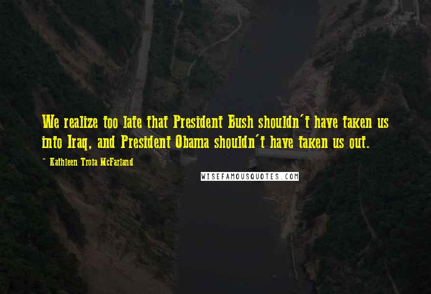 Kathleen Troia McFarland Quotes: We realize too late that President Bush shouldn't have taken us into Iraq, and President Obama shouldn't have taken us out.