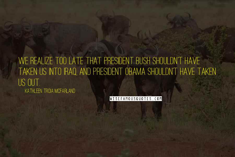 Kathleen Troia McFarland Quotes: We realize too late that President Bush shouldn't have taken us into Iraq, and President Obama shouldn't have taken us out.