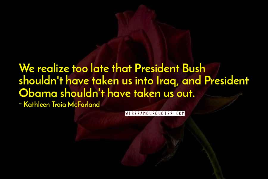 Kathleen Troia McFarland Quotes: We realize too late that President Bush shouldn't have taken us into Iraq, and President Obama shouldn't have taken us out.