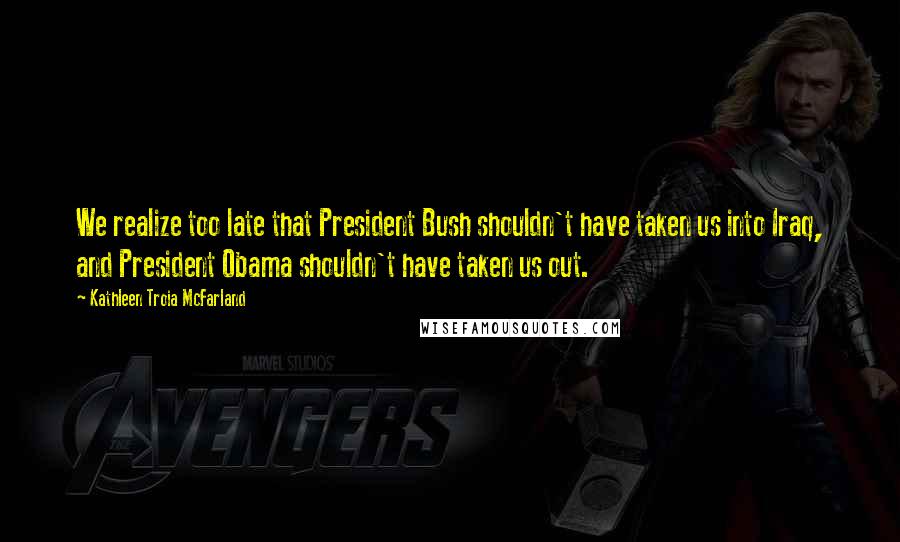 Kathleen Troia McFarland Quotes: We realize too late that President Bush shouldn't have taken us into Iraq, and President Obama shouldn't have taken us out.