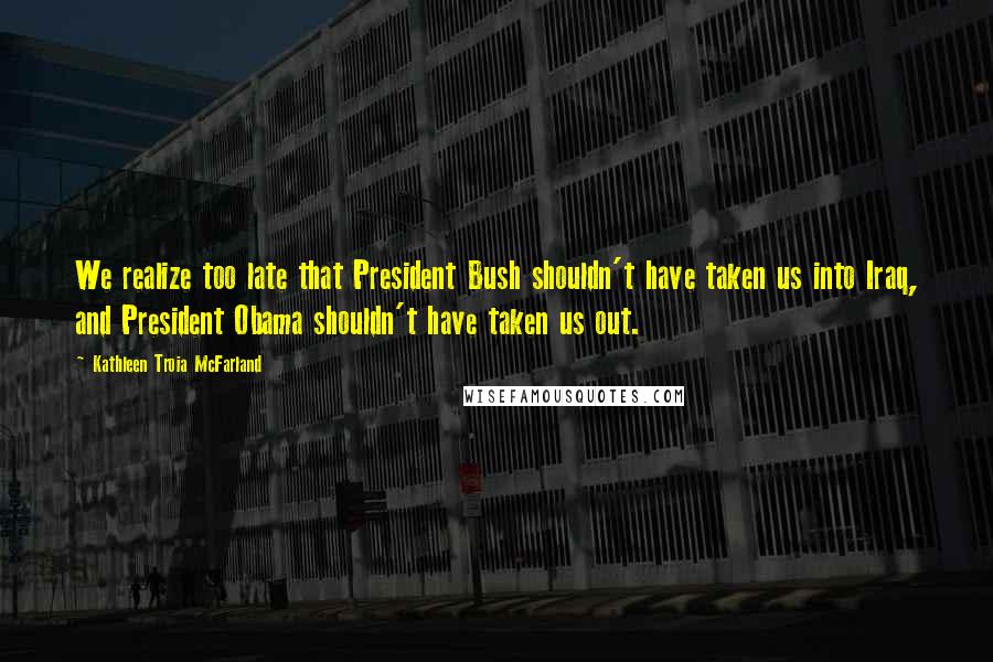 Kathleen Troia McFarland Quotes: We realize too late that President Bush shouldn't have taken us into Iraq, and President Obama shouldn't have taken us out.