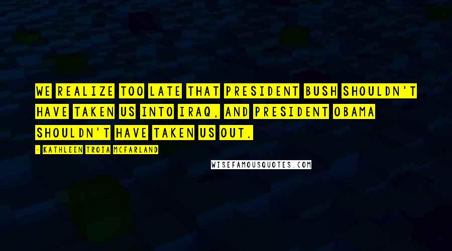 Kathleen Troia McFarland Quotes: We realize too late that President Bush shouldn't have taken us into Iraq, and President Obama shouldn't have taken us out.