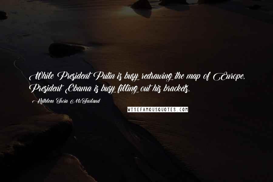 Kathleen Troia McFarland Quotes: While President Putin is busy redrawing the map of Europe, President Obama is busy filling out his brackets.