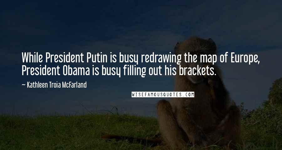 Kathleen Troia McFarland Quotes: While President Putin is busy redrawing the map of Europe, President Obama is busy filling out his brackets.