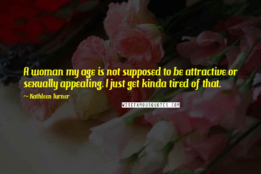 Kathleen Turner Quotes: A woman my age is not supposed to be attractive or sexually appealing. I just get kinda tired of that.