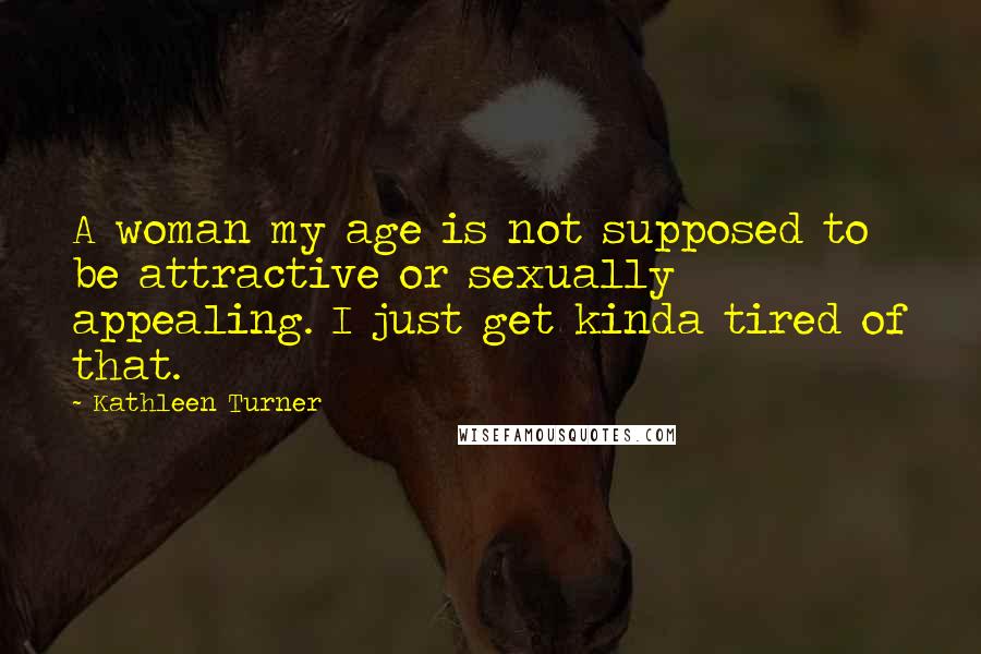 Kathleen Turner Quotes: A woman my age is not supposed to be attractive or sexually appealing. I just get kinda tired of that.