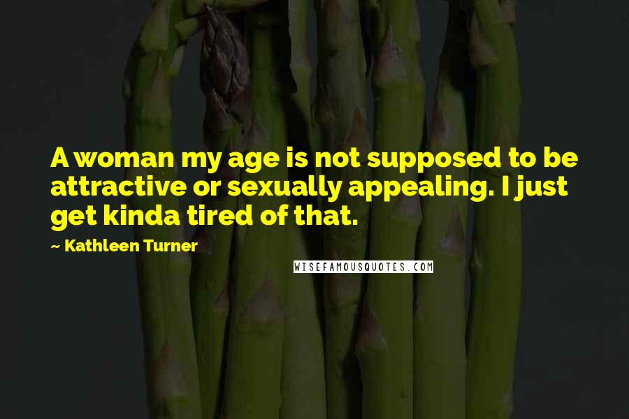 Kathleen Turner Quotes: A woman my age is not supposed to be attractive or sexually appealing. I just get kinda tired of that.