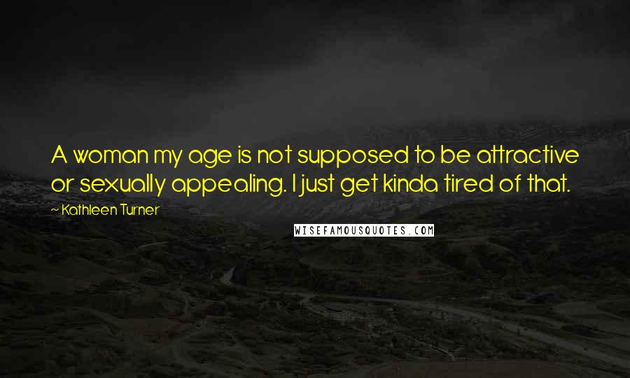 Kathleen Turner Quotes: A woman my age is not supposed to be attractive or sexually appealing. I just get kinda tired of that.