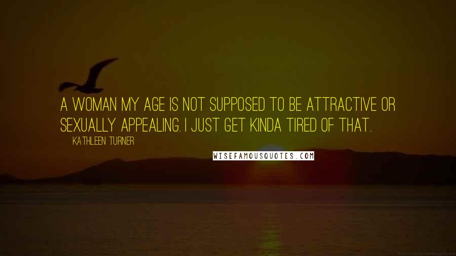 Kathleen Turner Quotes: A woman my age is not supposed to be attractive or sexually appealing. I just get kinda tired of that.