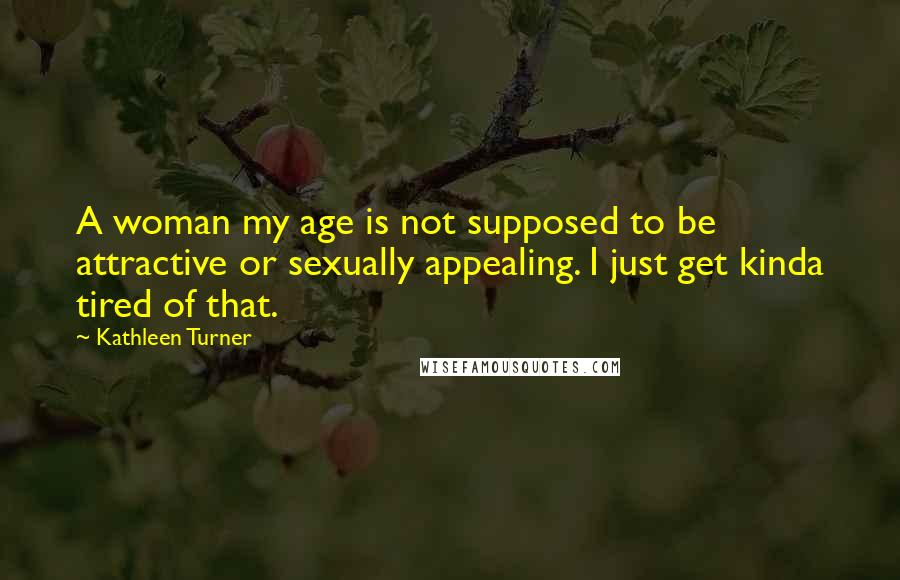 Kathleen Turner Quotes: A woman my age is not supposed to be attractive or sexually appealing. I just get kinda tired of that.