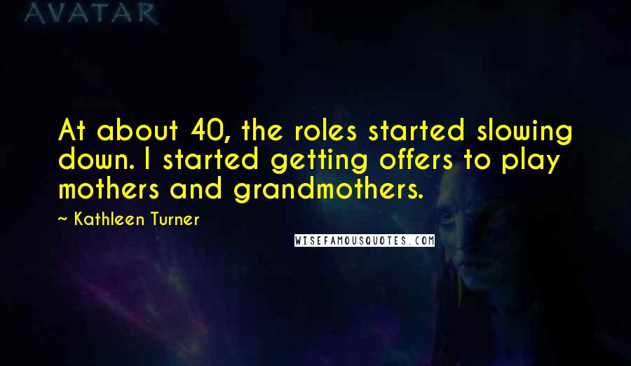 Kathleen Turner Quotes: At about 40, the roles started slowing down. I started getting offers to play mothers and grandmothers.