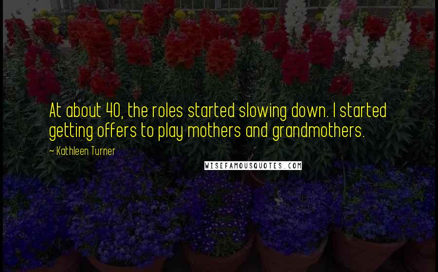 Kathleen Turner Quotes: At about 40, the roles started slowing down. I started getting offers to play mothers and grandmothers.