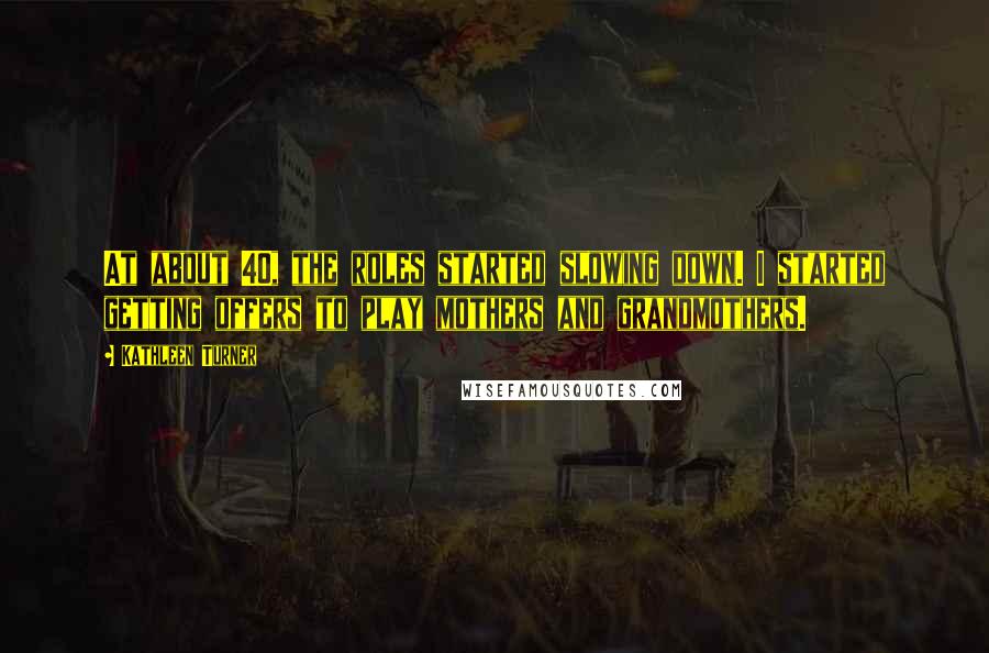 Kathleen Turner Quotes: At about 40, the roles started slowing down. I started getting offers to play mothers and grandmothers.