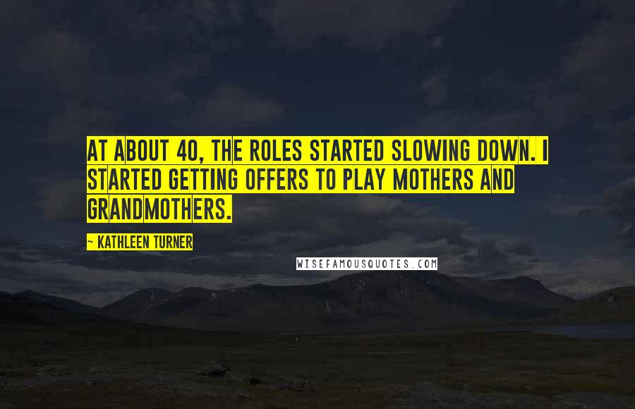 Kathleen Turner Quotes: At about 40, the roles started slowing down. I started getting offers to play mothers and grandmothers.