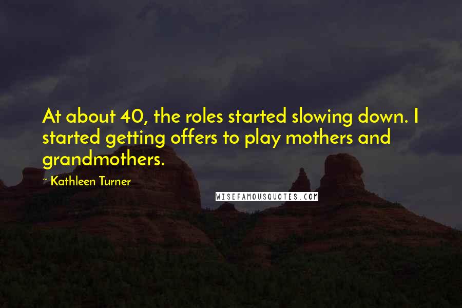 Kathleen Turner Quotes: At about 40, the roles started slowing down. I started getting offers to play mothers and grandmothers.