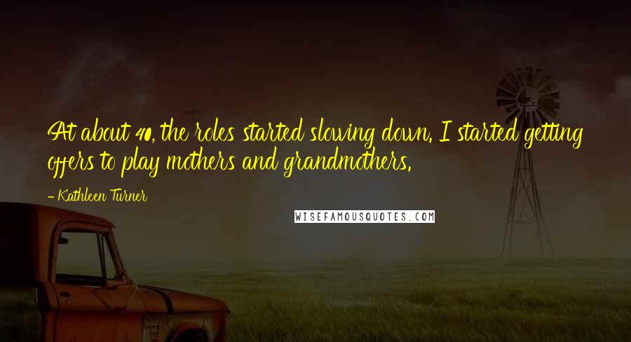 Kathleen Turner Quotes: At about 40, the roles started slowing down. I started getting offers to play mothers and grandmothers.