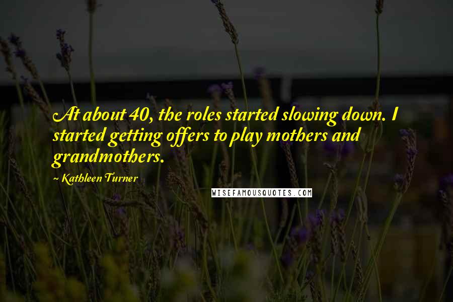 Kathleen Turner Quotes: At about 40, the roles started slowing down. I started getting offers to play mothers and grandmothers.