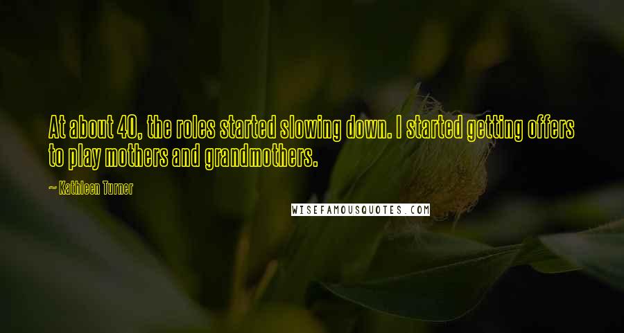 Kathleen Turner Quotes: At about 40, the roles started slowing down. I started getting offers to play mothers and grandmothers.