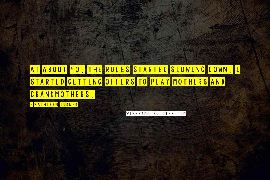 Kathleen Turner Quotes: At about 40, the roles started slowing down. I started getting offers to play mothers and grandmothers.