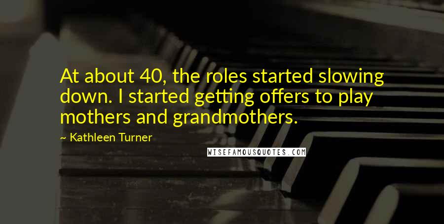 Kathleen Turner Quotes: At about 40, the roles started slowing down. I started getting offers to play mothers and grandmothers.