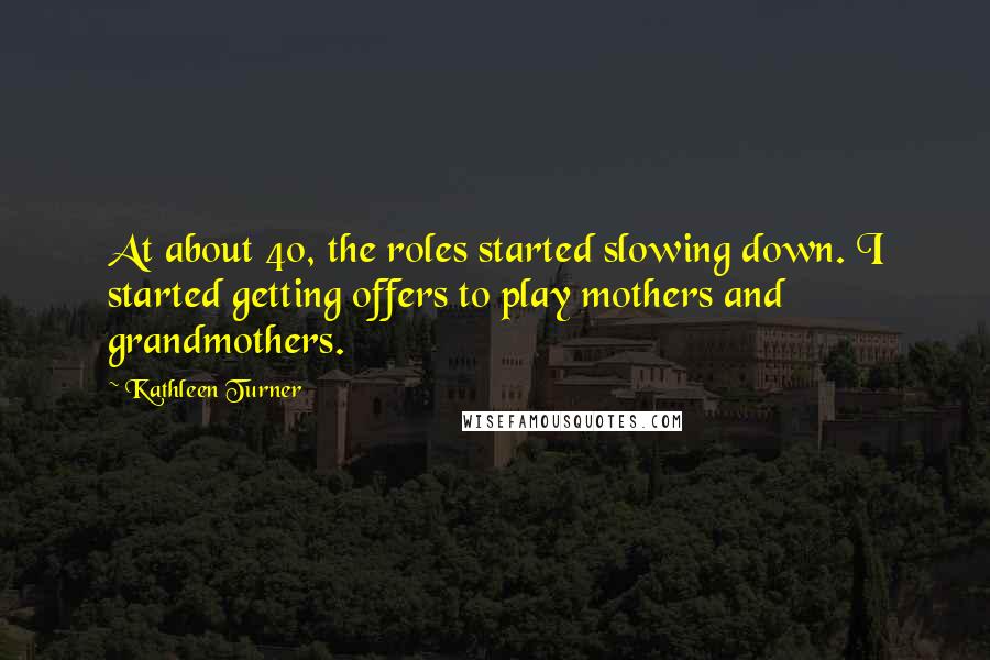 Kathleen Turner Quotes: At about 40, the roles started slowing down. I started getting offers to play mothers and grandmothers.