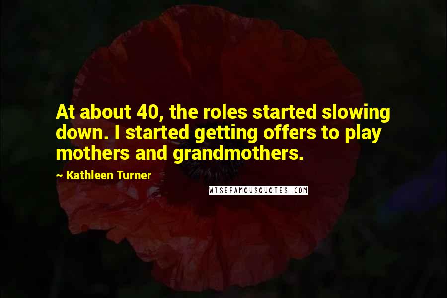 Kathleen Turner Quotes: At about 40, the roles started slowing down. I started getting offers to play mothers and grandmothers.