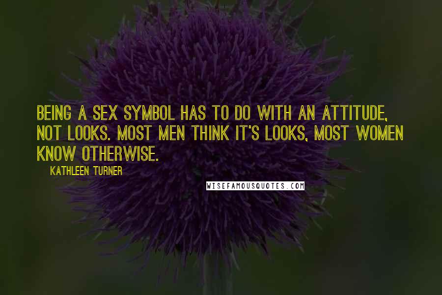 Kathleen Turner Quotes: Being a sex symbol has to do with an attitude, not looks. Most men think it's looks, most women know otherwise.