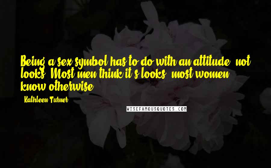 Kathleen Turner Quotes: Being a sex symbol has to do with an attitude, not looks. Most men think it's looks, most women know otherwise.