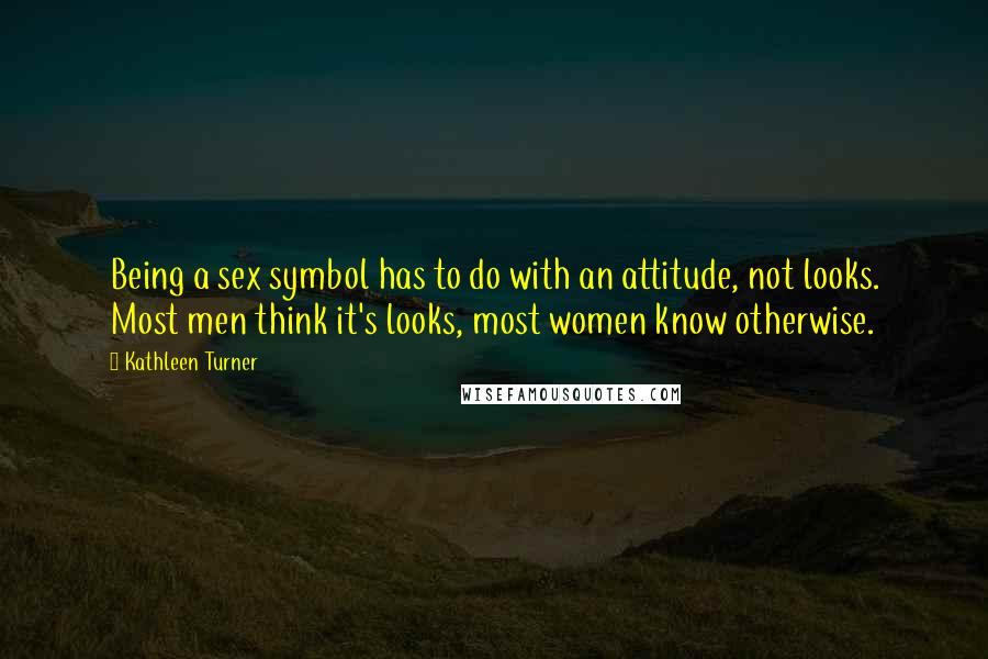 Kathleen Turner Quotes: Being a sex symbol has to do with an attitude, not looks. Most men think it's looks, most women know otherwise.