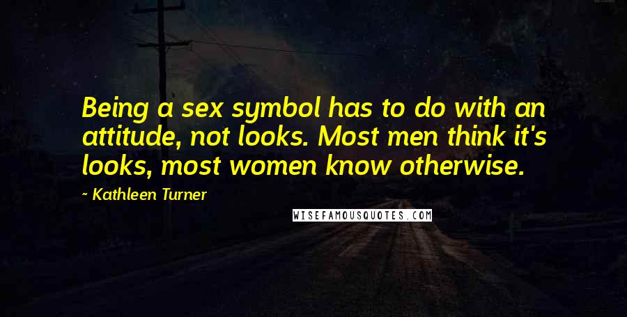 Kathleen Turner Quotes: Being a sex symbol has to do with an attitude, not looks. Most men think it's looks, most women know otherwise.