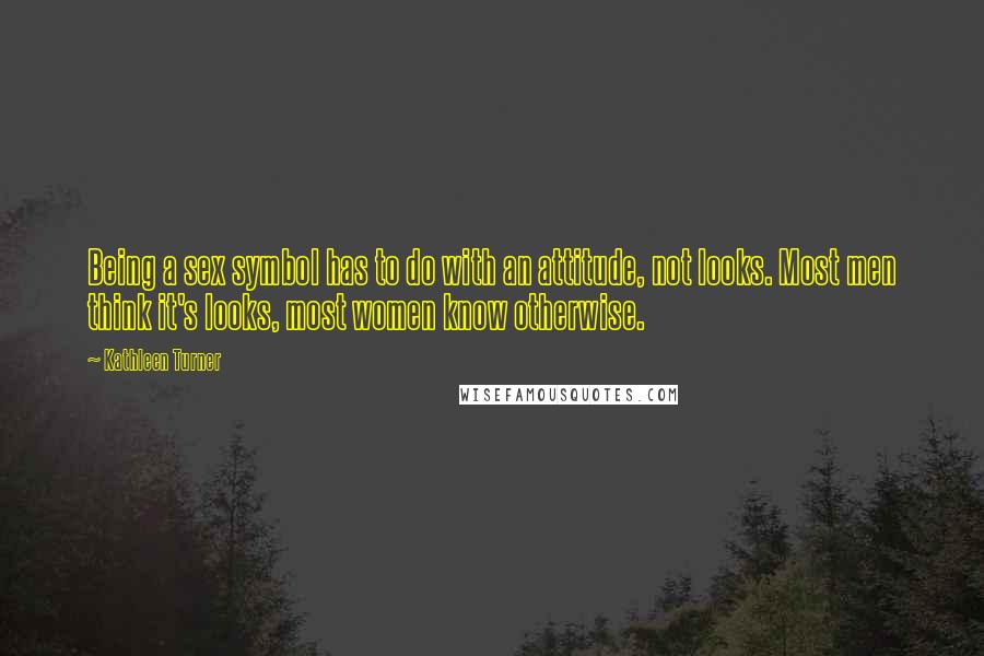 Kathleen Turner Quotes: Being a sex symbol has to do with an attitude, not looks. Most men think it's looks, most women know otherwise.
