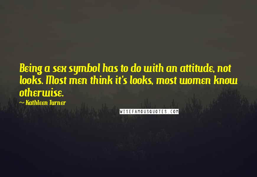 Kathleen Turner Quotes: Being a sex symbol has to do with an attitude, not looks. Most men think it's looks, most women know otherwise.