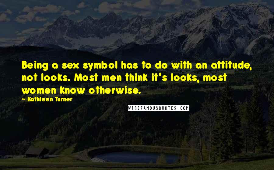 Kathleen Turner Quotes: Being a sex symbol has to do with an attitude, not looks. Most men think it's looks, most women know otherwise.