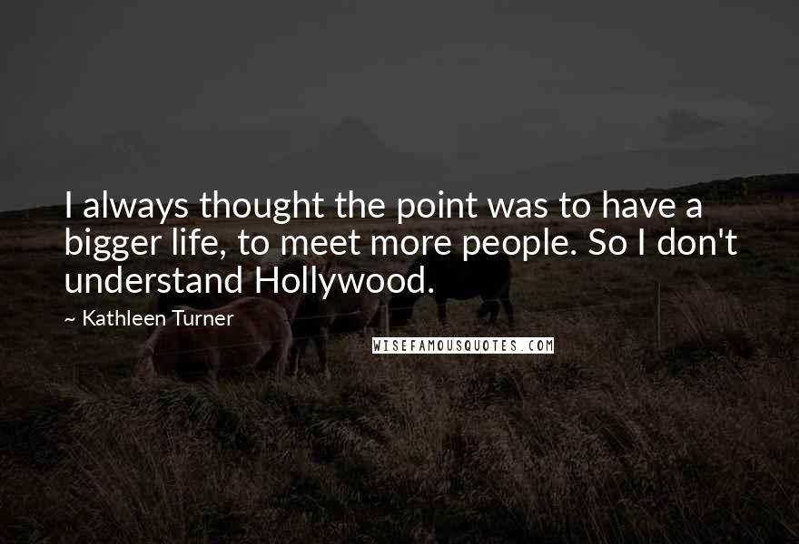 Kathleen Turner Quotes: I always thought the point was to have a bigger life, to meet more people. So I don't understand Hollywood.