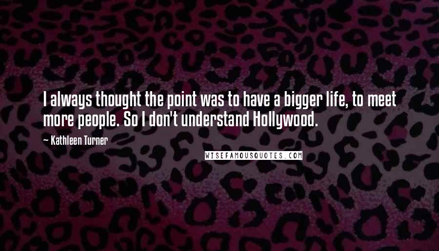 Kathleen Turner Quotes: I always thought the point was to have a bigger life, to meet more people. So I don't understand Hollywood.