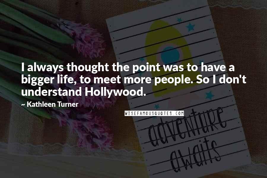 Kathleen Turner Quotes: I always thought the point was to have a bigger life, to meet more people. So I don't understand Hollywood.