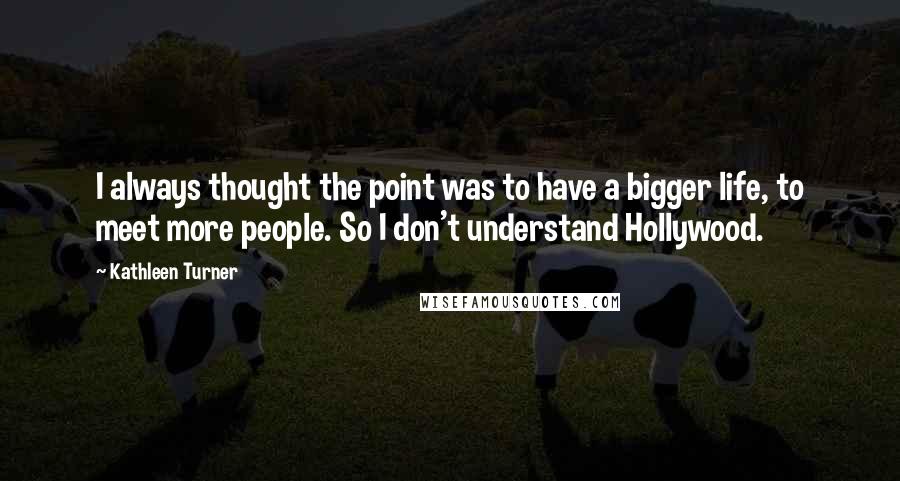 Kathleen Turner Quotes: I always thought the point was to have a bigger life, to meet more people. So I don't understand Hollywood.