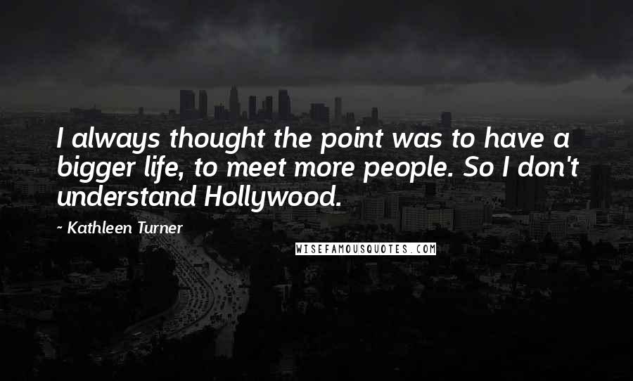 Kathleen Turner Quotes: I always thought the point was to have a bigger life, to meet more people. So I don't understand Hollywood.