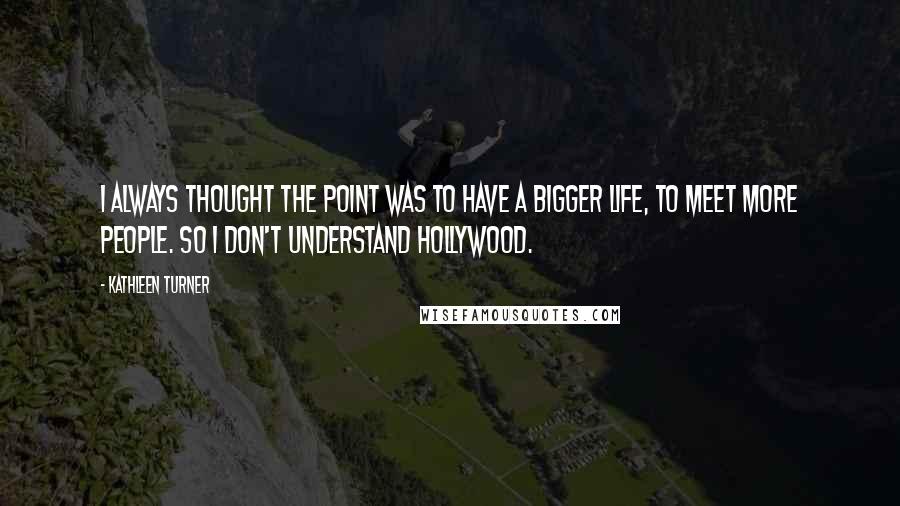 Kathleen Turner Quotes: I always thought the point was to have a bigger life, to meet more people. So I don't understand Hollywood.