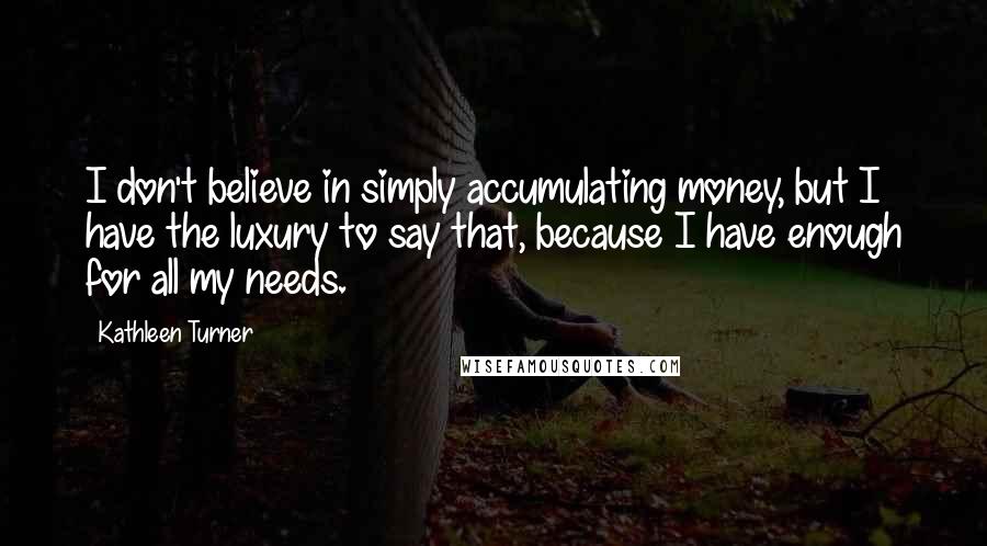 Kathleen Turner Quotes: I don't believe in simply accumulating money, but I have the luxury to say that, because I have enough for all my needs.